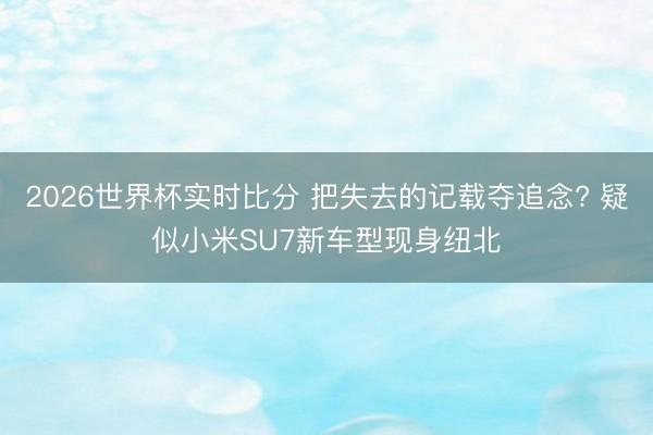 2026世界杯实时比分 把失去的记载夺追念? 疑似小米SU7新车型现身纽北
