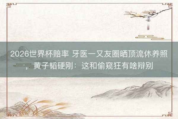2026世界杯赔率 牙医一又友圈晒顶流休养照，黄子韬硬刚：这和偷窥狂有啥辩别