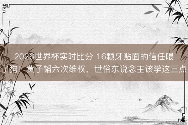 2026世界杯实时比分 16颗牙贴面的信任喂了狗！黄子韬六次维权，世俗东说念主该学这三点