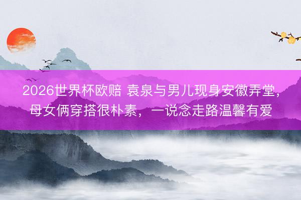 2026世界杯欧赔 袁泉与男儿现身安徽弄堂，母女俩穿搭很朴素，一说念走路温馨有爱