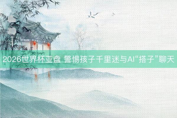 2026世界杯亚盘 警惕孩子千里迷与AI“搭子”聊天