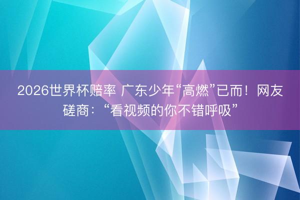 2026世界杯赔率 广东少年“高燃”已而！网友磋商：“看视频的你不错呼吸”