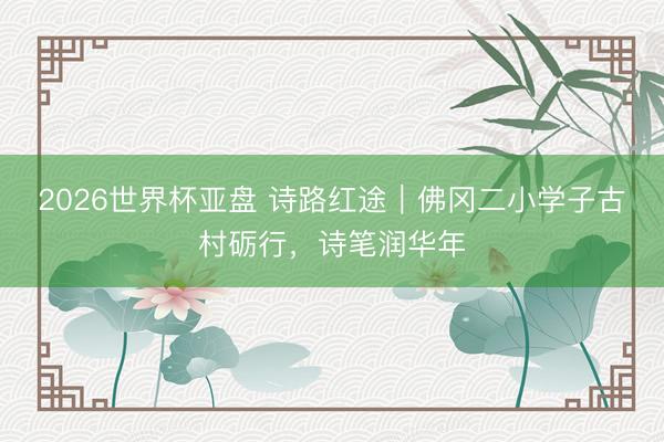 2026世界杯亚盘 诗路红途｜佛冈二小学子古村砺行，诗笔润华年