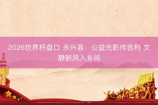 2026世界杯盘口 永兴县：公益光影传吉利 文静新风入乡间