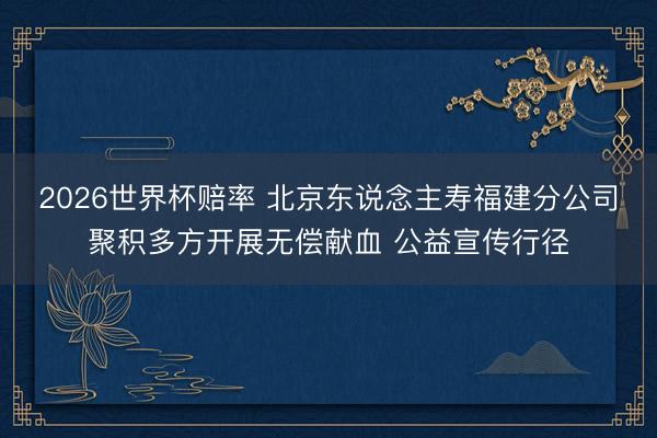 2026世界杯赔率 北京东说念主寿福建分公司聚积多方开展无偿献血 公益宣传行径