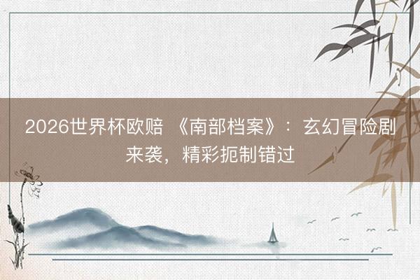 2026世界杯欧赔 《南部档案》：玄幻冒险剧来袭，精彩扼制错过