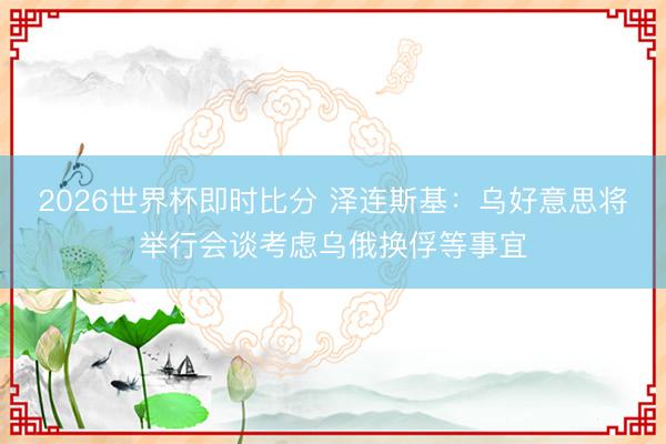 2026世界杯即时比分 泽连斯基：乌好意思将举行会谈考虑乌俄换俘等事宜