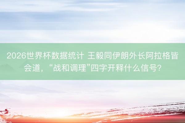 2026世界杯数据统计 王毅同伊朗外长阿拉格皆会道，“战和调理”四字开释什么信号？