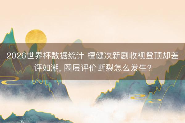 2026世界杯数据统计 檀健次新剧收视登顶却差评如潮, 圈层评价断裂怎么发生?