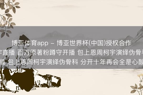 博亚体育app - 博亚世界杯(中国)授权合作网站，2026世界杯文字直播 百万原著粉蹲守开播 包上恩周柯宇演绎伪骨科 分开十年再会全是心酸