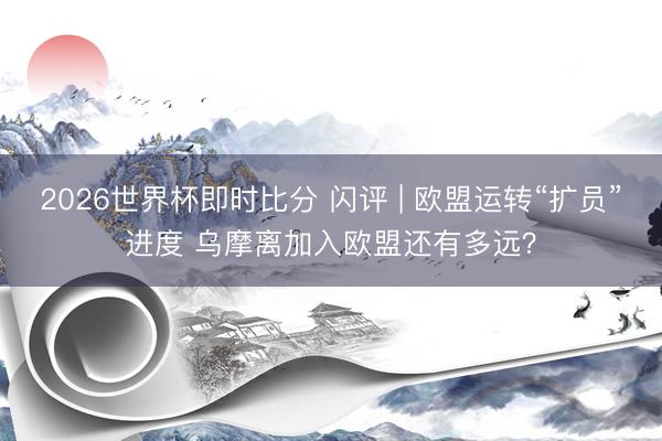 2026世界杯即时比分 闪评 | 欧盟运转“扩员”进度 乌摩离加入欧盟还有多远？