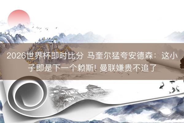 2026世界杯即时比分 马奎尔猛夸安德森:这小子即是下一个赖斯! 曼联嫌贵不追了