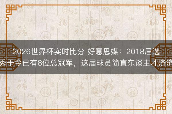 2026世界杯实时比分 好意思媒：2018届选秀于今已有8位总冠军，这届球员简直东谈主才济济