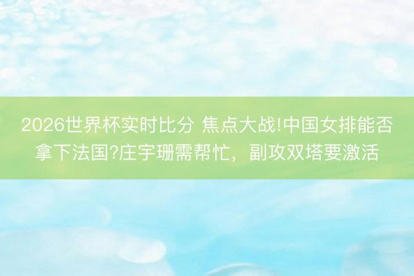 2026世界杯实时比分 焦点大战!中国女排能否拿下法国?庄宇珊需帮忙,副攻双塔要激活