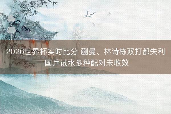 2026世界杯实时比分 蒯曼、林诗栋双打都失利 国乒试水多种配对未收效