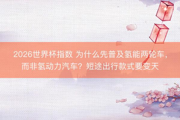 2026世界杯指数 为什么先普及氢能两轮车,而非氢动力汽车?短途出行款式要变天