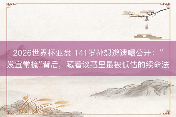 2026世界杯亚盘 141岁孙想邈遗嘱公开：“发宜常梳”背后，藏着谈藏里最被低估的续命法
