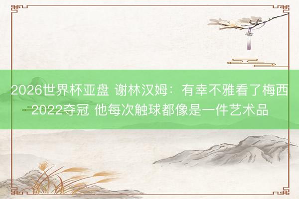2026世界杯亚盘 谢林汉姆:有幸不雅看了梅西2022夺冠 他每次触球都像是一件艺术品