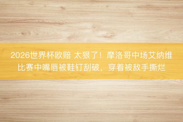 2026世界杯欧赔 太狠了!摩洛哥中场艾纳维比赛中嘴唇被鞋钉刮破,穿着被敌手撕烂
