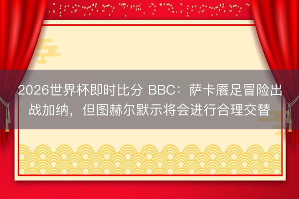 2026世界杯即时比分 BBC:萨卡餍足冒险出战加纳,但图赫尔默示将会进行合理交替