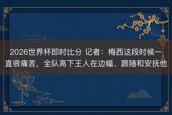 2026世界杯即时比分 记者：梅西这段时候一直很痛苦，全队高下王人在边幅、跟随和安抚他