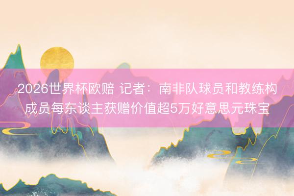 2026世界杯欧赔 记者:南非队球员和教练构成员每东谈主获赠价值超5万好意思元珠宝